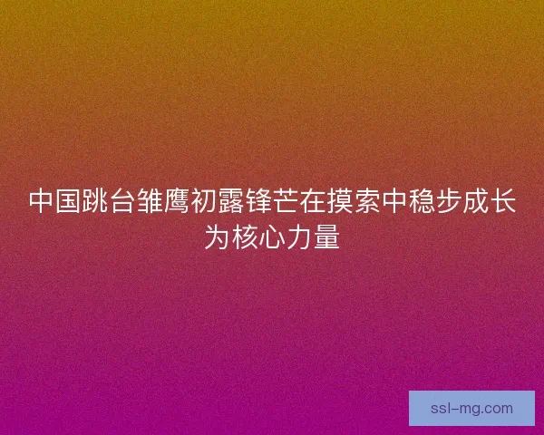 中国跳台雏鹰初露锋芒在摸索中稳步成长为核心力量