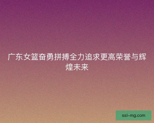 广东女篮奋勇拼搏全力追求更高荣誉与辉煌未来 广东女篮奋勇拼搏全力追求更高荣誉与辉煌未来