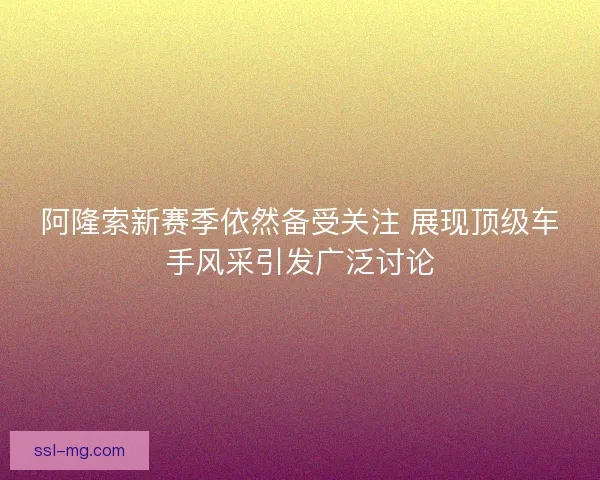 阿隆索新赛季依然备受关注 展现顶级车手风采引发广泛讨论 阿隆索新赛季依然备受关注 展现顶级车手风采引发广泛讨论