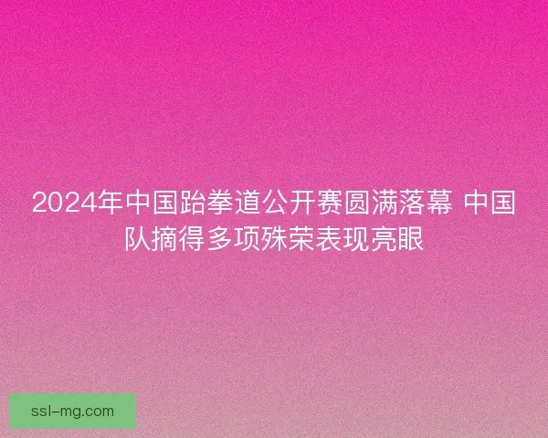 2024年中国跆拳道公开赛圆满落幕 中国队摘得多项殊荣表现亮眼 2024年中国跆拳道公开赛圆满落幕 中国队摘得多项殊荣表现亮眼