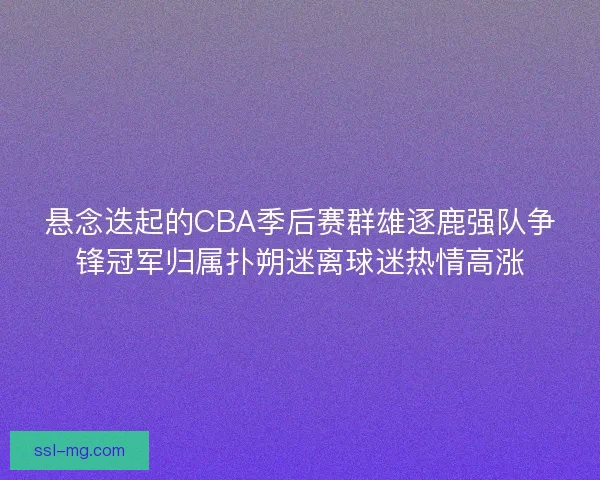 悬念迭起的CBA季后赛群雄逐鹿强队争锋冠军归属扑朔迷离球迷热情高涨 悬念迭起的CBA季后赛群雄逐鹿强队争锋冠军归属扑朔迷离球迷热情高涨