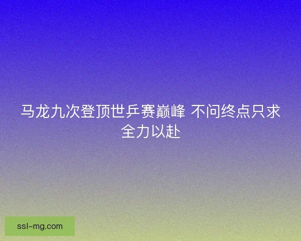 马龙九次登顶世乒赛巅峰 不问终点只求全力以赴 马龙九次登顶世乒赛巅峰 不问终点只求全力以赴