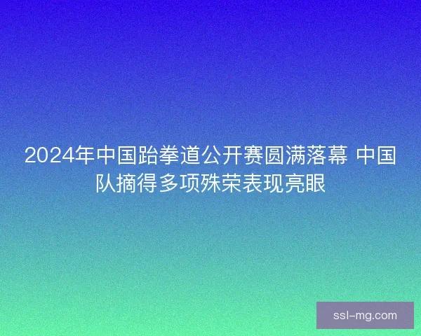 2024年中国跆拳道公开赛圆满落幕 中国队摘得多项殊荣表现亮眼 2024年中国跆拳道公开赛圆满落幕 中国队摘得多项殊荣表现亮眼