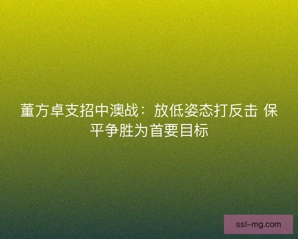 董方卓支招中澳战：放低姿态打反击 保平争胜为首要目标
