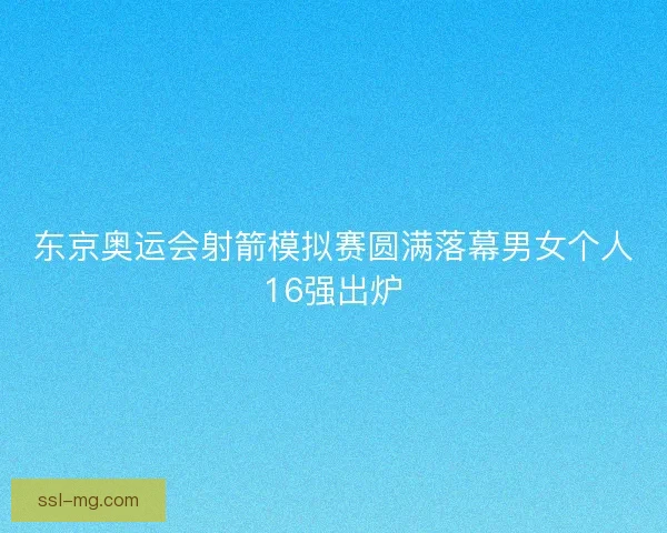 东京奥运会射箭模拟赛圆满落幕男女个人16强出炉 东京奥运会射箭模拟赛圆满落幕男女个人16强出炉